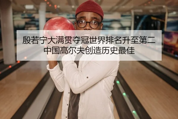 殷若宁大满贯夺冠世界排名升至第二 中国高尔夫创造历史最佳
